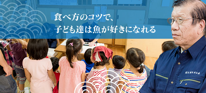 丸清永井水産は、「楽しく学べる」食育の指導にも力を入れています。食べ方のコツで、子ども達は魚を好きになってくれます